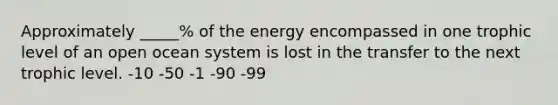 Approximately _____% of the energy encompassed in one trophic level of an open ocean system is lost in the transfer to the next trophic level. -10 -50 -1 -90 -99