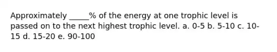 Approximately _____% of the energy at one trophic level is passed on to the next highest trophic level. a. 0-5 b. 5-10 c. 10-15 d. 15-20 e. 90-100