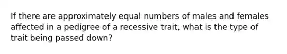 If there are approximately equal numbers of males and females affected in a pedigree of a recessive trait, what is the type of trait being passed down?