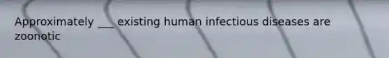 Approximately ___ existing human infectious diseases are zoonotic