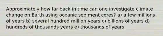 Approximately how far back in time can one investigate climate change on Earth using oceanic sediment cores? a) a few millions of years b) several hundred million years c) billions of years d) hundreds of thousands years e) thousands of years