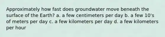 Approximately how fast does groundwater move beneath the surface of the Earth? a. a few centimeters per day b. a few 10's of meters per day c. a few kilometers per day d. a few kilometers per hour