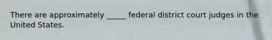 There are approximately _____ federal district court judges in the United States.