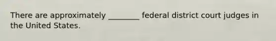 There are approximately ________ federal district court judges in the United States.