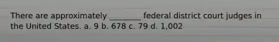 There are approximately ________ federal district court judges in the United States. a. 9 b. 678 c. 79 d. 1,002