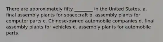 There are approximately fifty ________ in the United States. a. final assembly plants for spacecraft b. assembly plants for computer parts c. Chinese-owned automobile companies d. final assembly plants for vehicles e. assembly plants for automobile parts