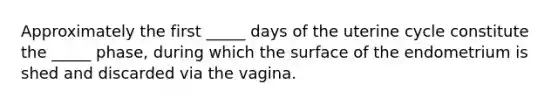 Approximately the first _____ days of the uterine cycle constitute the _____ phase, during which the surface of the endometrium is shed and discarded via the vagina.