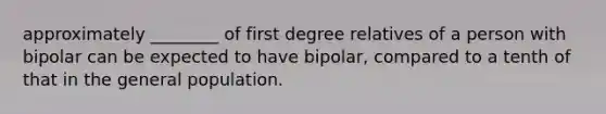 approximately ________ of first degree relatives of a person with bipolar can be expected to have bipolar, compared to a tenth of that in the general population.