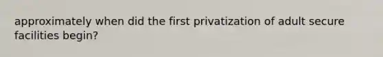 approximately when did the first privatization of adult secure facilities begin?