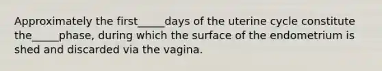 Approximately the first_____days of the uterine cycle constitute the_____phase, during which the surface of the endometrium is shed and discarded via the vagina.