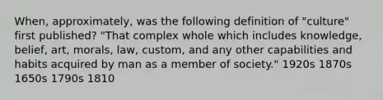 When, approximately, was the following definition of "culture" first published? "That complex whole which includes knowledge, belief, art, morals, law, custom, and any other capabilities and habits acquired by man as a member of society." 1920s 1870s 1650s 1790s 1810