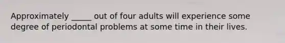 Approximately _____ out of four adults will experience some degree of periodontal problems at some time in their lives.