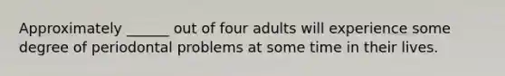 Approximately ______ out of four adults will experience some degree of periodontal problems at some time in their lives.