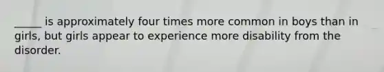 _____ is approximately four times more common in boys than in girls, but girls appear to experience more disability from the disorder.