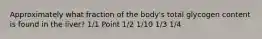 Approximately what fraction of the body's total glycogen content is found in the liver? 1/1 Point 1/2 1/10 1/3 1/4