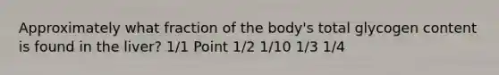 Approximately what fraction of the body's total glycogen content is found in the liver? 1/1 Point 1/2 1/10 1/3 1/4