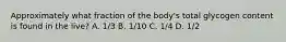 Approximately what fraction of the body's total glycogen content is found in the live? A. 1/3 B. 1/10 C. 1/4 D. 1/2