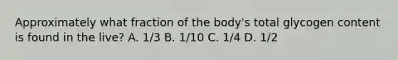 Approximately what fraction of the body's total glycogen content is found in the live? A. 1/3 B. 1/10 C. 1/4 D. 1/2