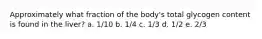 Approximately what fraction of the body's total glycogen content is found in the liver? a. 1/10 b. 1/4 c. 1/3 d. 1/2 e. 2/3