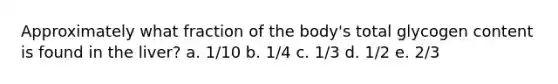 Approximately what fraction of the body's total glycogen content is found in the liver? a. 1/10 b. 1/4 c. 1/3 d. 1/2 e. 2/3