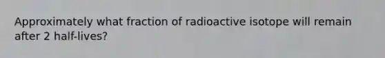 Approximately what fraction of radioactive isotope will remain after 2 half-lives?