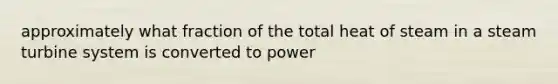 approximately what fraction of the total heat of steam in a steam turbine system is converted to power