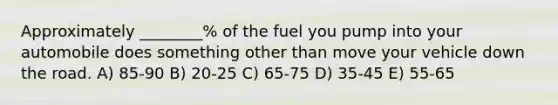 Approximately ________% of the fuel you pump into your automobile does something other than move your vehicle down the road. A) 85-90 B) 20-25 C) 65-75 D) 35-45 E) 55-65