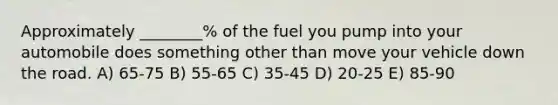 Approximately ________% of the fuel you pump into your automobile does something other than move your vehicle down the road. A) 65-75 B) 55-65 C) 35-45 D) 20-25 E) 85-90