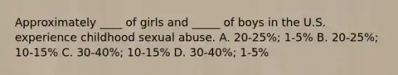 Approximately ____ of girls and _____ of boys in the U.S. experience childhood sexual abuse. A. 20-25%; 1-5% B. 20-25%; 10-15% C. 30-40%; 10-15% D. 30-40%; 1-5%