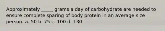 Approximately _____ grams a day of carbohydrate are needed to ensure complete sparing of body protein in an average-size person. a. 50 b. 75 c. 100 d. 130