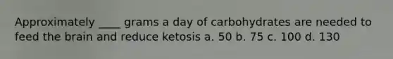 Approximately ____ grams a day of carbohydrates are needed to feed the brain and reduce ketosis a. 50 b. 75 c. 100 d. 130