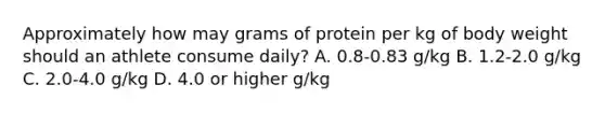 Approximately how may grams of protein per kg of body weight should an athlete consume daily? A. 0.8-0.83 g/kg B. 1.2-2.0 g/kg C. 2.0-4.0 g/kg D. 4.0 or higher g/kg