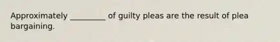 Approximately _________ of guilty pleas are the result of plea bargaining.