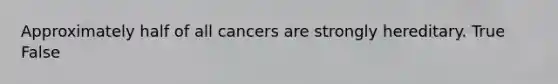 Approximately half of all cancers are strongly hereditary. True False