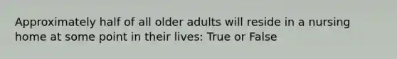 Approximately half of all older adults will reside in a nursing home at some point in their lives: True or False