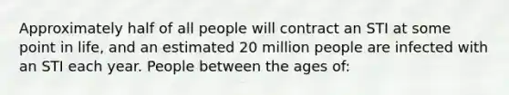 Approximately half of all people will contract an STI at some point in life, and an estimated 20 million people are infected with an STI each year. People between the ages of: