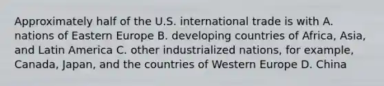 Approximately half of the U.S. international trade is with A. nations of Eastern Europe B. developing countries of Africa, Asia, and Latin America C. other industrialized nations, for example, Canada, Japan, and the countries of Western Europe D. China