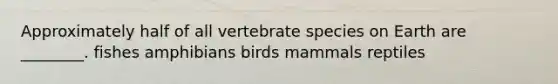 Approximately half of all vertebrate species on Earth are ________. fishes amphibians birds mammals reptiles