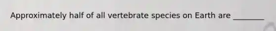 Approximately half of all vertebrate species on Earth are ________