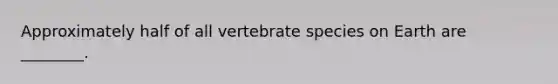 Approximately half of all vertebrate species on Earth are ________.