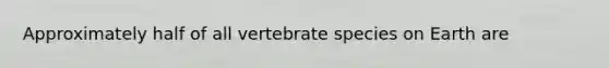 Approximately half of all vertebrate species on Earth are