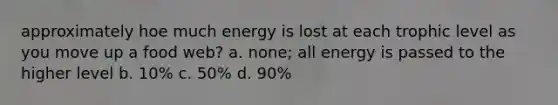 approximately hoe much energy is lost at each trophic level as you move up a food web? a. none; all energy is passed to the higher level b. 10% c. 50% d. 90%