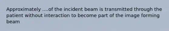 Approximately ....of the incident beam is transmitted through the patient without interaction to become part of the image forming beam