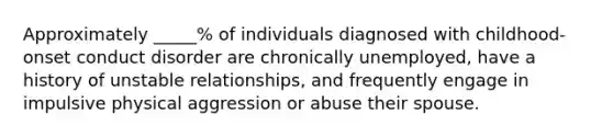 Approximately _____% of individuals diagnosed with childhood-onset conduct disorder are chronically unemployed, have a history of unstable relationships, and frequently engage in impulsive physical aggression or abuse their spouse.