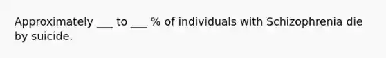 Approximately ___ to ___ % of individuals with Schizophrenia die by suicide.