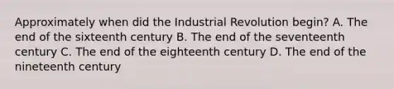 Approximately when did the Industrial Revolution begin? A. The end of the sixteenth century B. The end of the seventeenth century C. The end of the eighteenth century D. The end of the nineteenth century