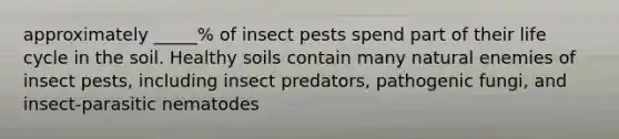 approximately _____% of insect pests spend part of their life cycle in the soil. Healthy soils contain many natural enemies of insect pests, including insect predators, pathogenic fungi, and insect-parasitic nematodes