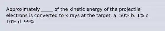 Approximately _____ of the kinetic energy of the projectile electrons is converted to x-rays at the target. a. 50% b. 1% c. 10% d. 99%