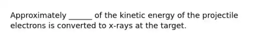 Approximately ______ of the kinetic energy of the projectile electrons is converted to x-rays at the target.