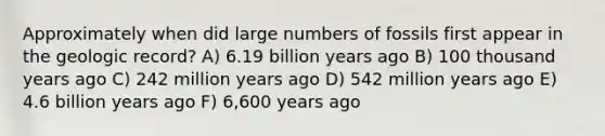 Approximately when did large numbers of fossils first appear in the geologic record? A) 6.19 billion years ago B) 100 thousand years ago C) 242 million years ago D) 542 million years ago E) 4.6 billion years ago F) 6,600 years ago